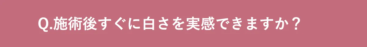 Q.施術後すぐに白さを実感できますか？