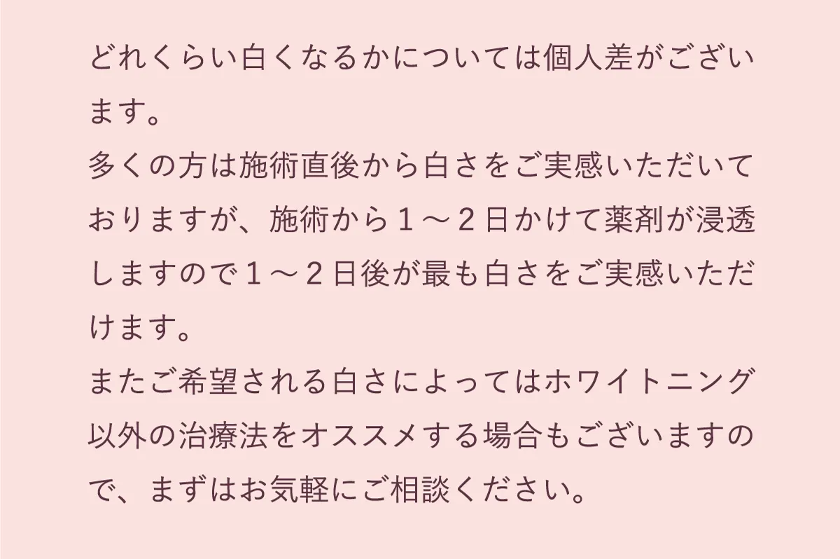 多くの方は施術直後から白さを実感いただいておりますが、施術から1〜2日かけて薬剤が浸透しますので、その後が最も白さを実感いただけます