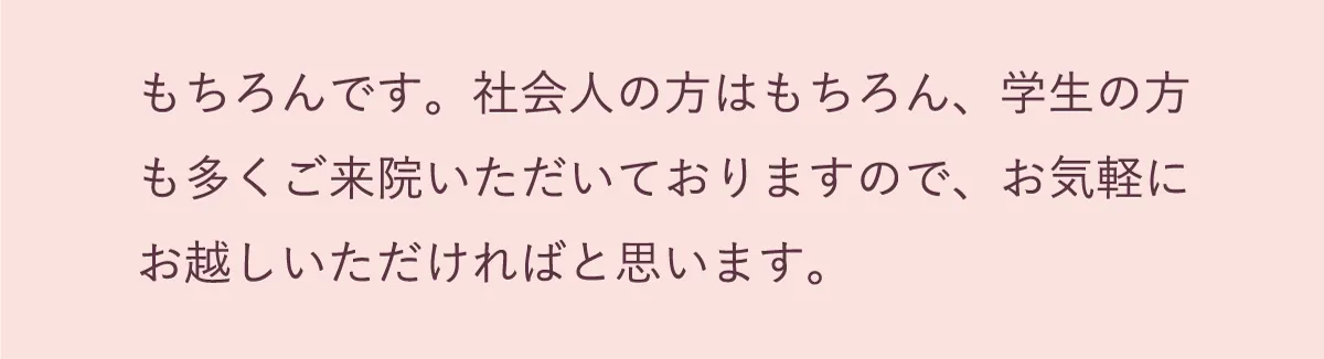 もちろんです。社会人の方、学生の方も多くご来院いただいておりますので、お気軽にお越しください