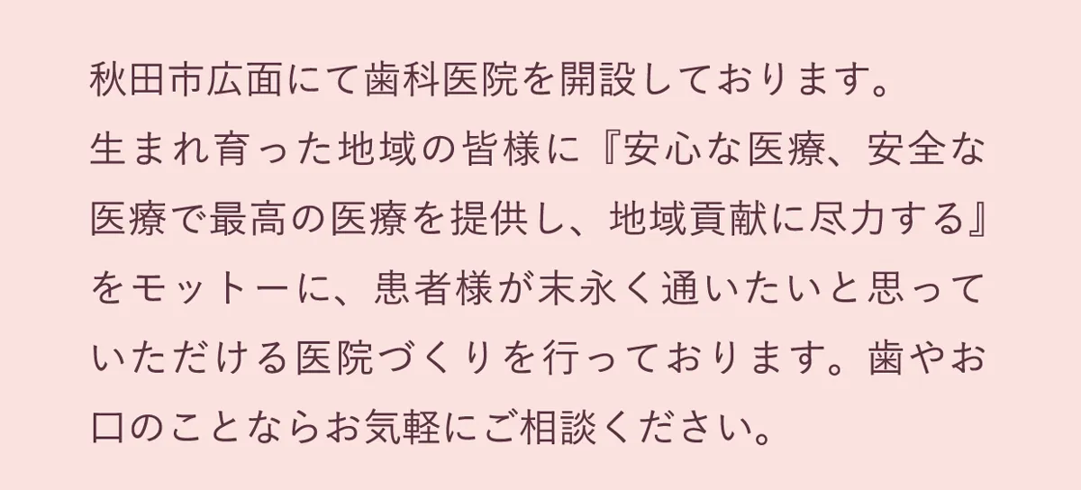 秋田市広面にて歯科医院を開設しております。安心・安全で最高の医療を提供し地域貢献に尽力します。歯やお口のことならお気軽にご相談ください