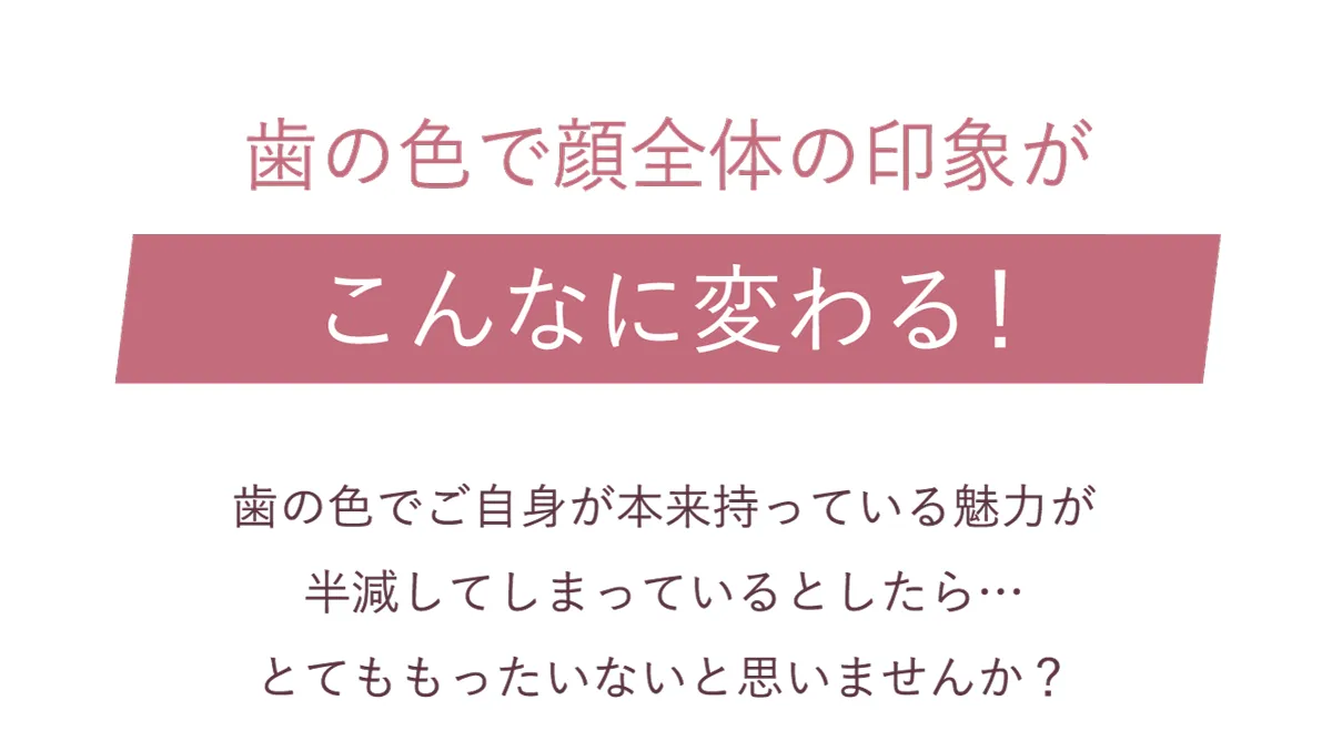 歯の色でご自身が本来持っている魅力が半減してしまっているとしたら、とてももったいないと思いませんか