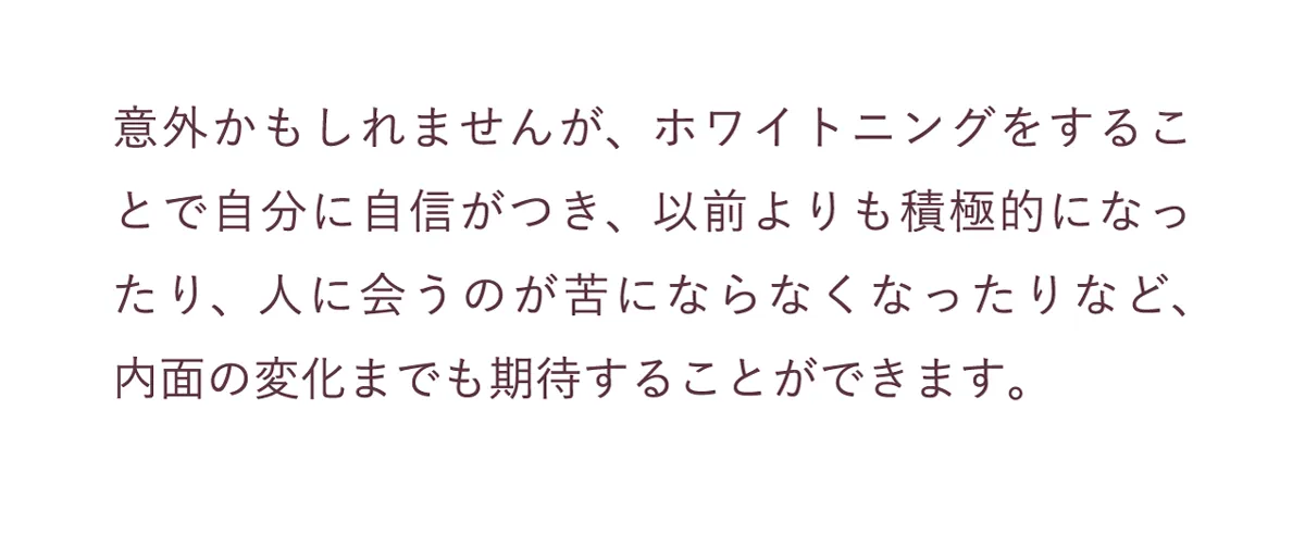 ホワイトニングすることで自分に自信がつき、以前より積極的になったり、内面の変化までも期待することができます