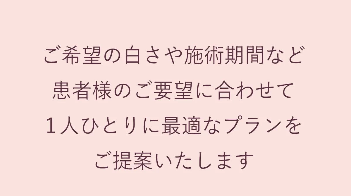 ご希望の白さや施術期間など患者様のご要望に合わせて１人ひとりに最適なプランをご提案いたします